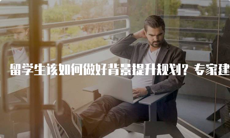 留学生该如何做好背景提升规划？专家建议分享-留学谷