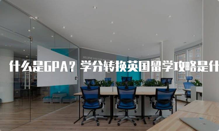 什么是GPA？学分转换英国留学攻略是什么？详细指南-留学谷