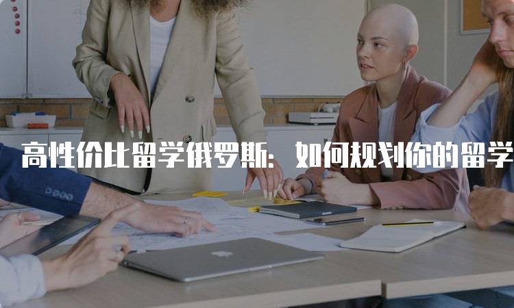 高性价比留学俄罗斯：如何规划你的留学生活-留学谷