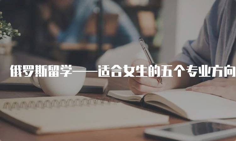 俄罗斯留学——适合女生的五个专业方向推荐-留学谷