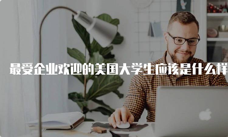 最受企业欢迎的美国大学生应该是什么样子的？素质与能力-留学谷