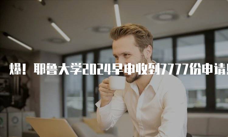 爆！耶鲁大学2024早申收到7777份申请！解析申请趋势-留学谷