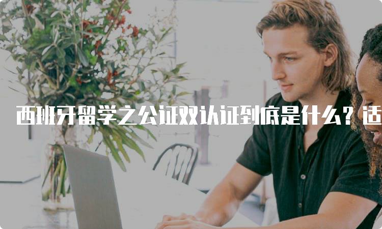 西班牙留学之公证双认证到底是什么？适用范围解析-留学谷