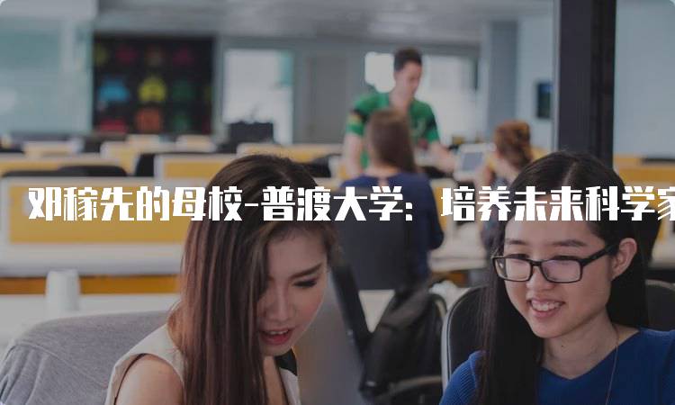 邓稼先的母校-普渡大学：培养未来科学家的摇篮-留学谷