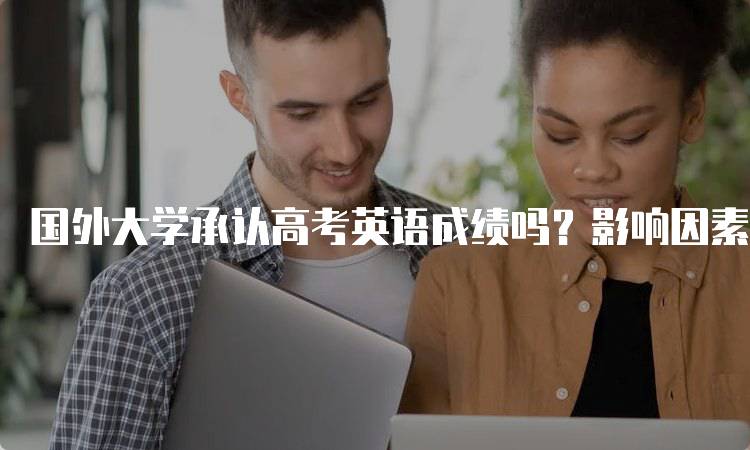 国外大学承认高考英语成绩吗？影响因素分析-留学谷