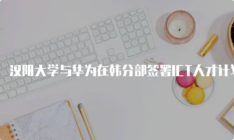 汉阳大学与华为在韩分部签署ICT人才计划，培养未来科技人才-留学谷