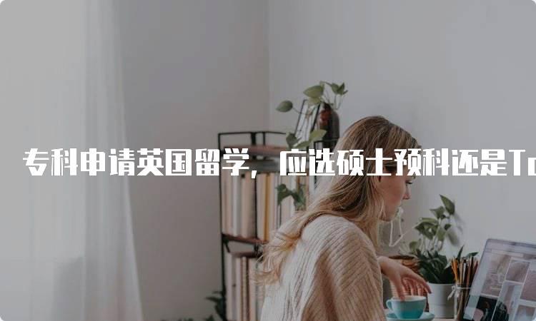 专科申请英国留学，应选硕士预科还是TopUp，如何选择？-留学谷