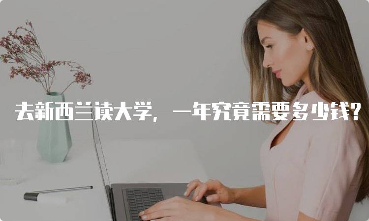 去新西兰读大学，一年究竟需要多少钱？留学预算详解-留学谷