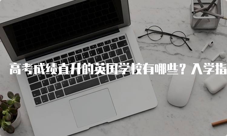 高考成绩直升的英国学校有哪些？入学指南-留学谷