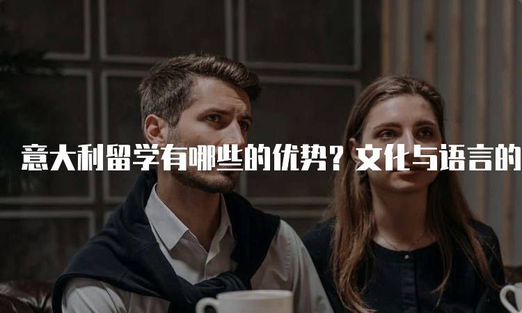 意大利留学有哪些的优势？文化与语言的魅力-留学谷