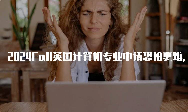 2024Fall英国计算机专业申请恐怕更难，学生需注意哪些事项？-留学谷