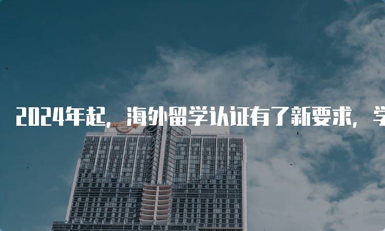 2024年起，海外留学认证有了新要求，学生如何应对-留学谷