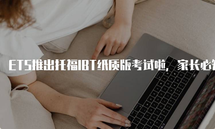 ETS推出托福IBT纸质版考试啦，家长必知的考试信息-留学谷