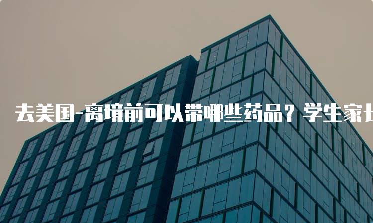 去美国-离境前可以带哪些药品？学生家长必读-留学谷