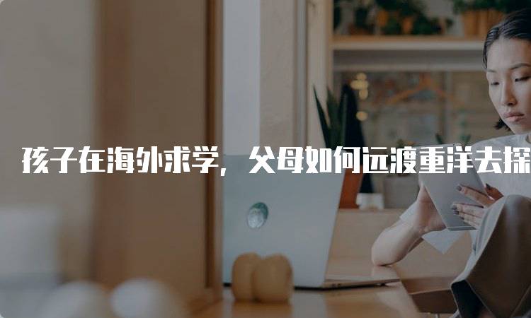 孩子在海外求学，父母如何远渡重洋去探望？旅行准备指南-留学谷