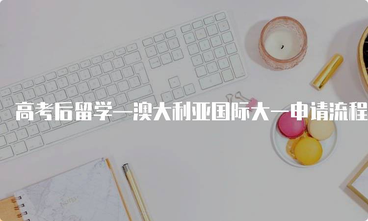 高考后留学—澳大利亚国际大一申请流程解析-留学谷