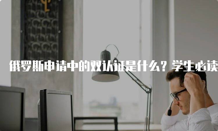 俄罗斯申请中的双认证是什么？学生必读-留学谷