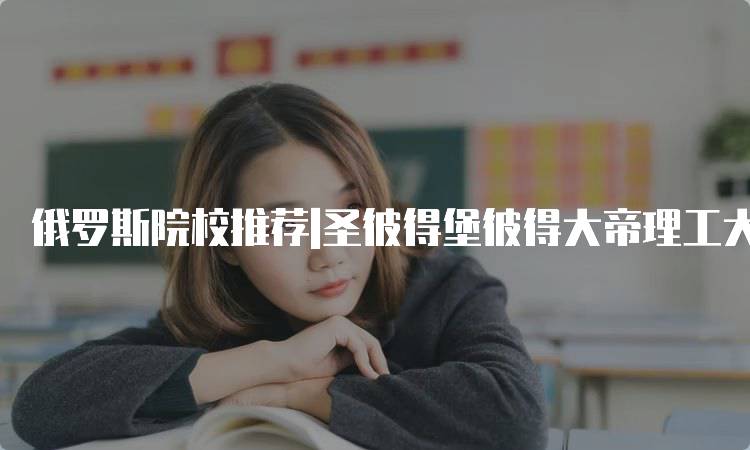 俄罗斯院校推荐|圣彼得堡彼得大帝理工大学的申请指南-留学谷