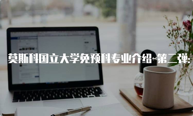 莫斯科国立大学免预科专业介绍-第二弹：申请流程详解-留学谷