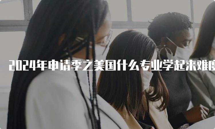 2024年申请季之美国什么专业学起来难度大解析-留学谷