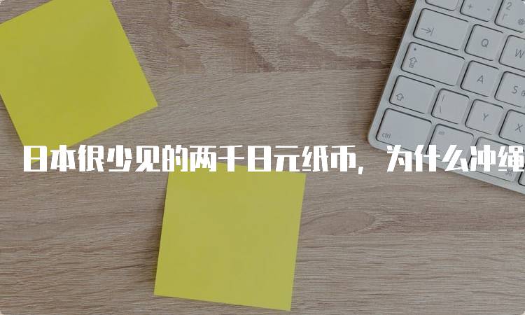 日本很少见的两千日元纸币，为什么冲绳有一堆？历史与文化解析-留学谷