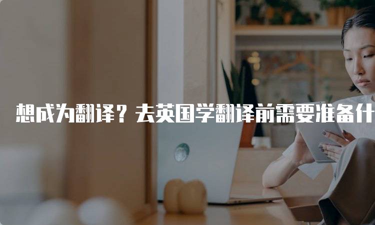 想成为翻译？去英国学翻译前需要准备什么语言能力-留学谷