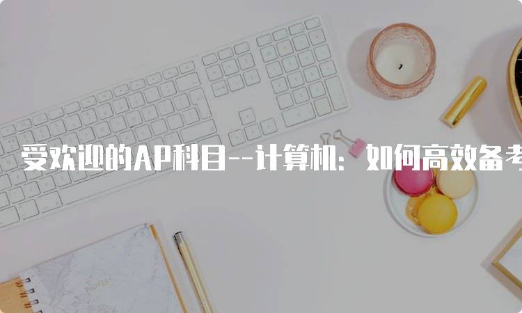 受欢迎的AP科目–计算机：如何高效备考-留学谷