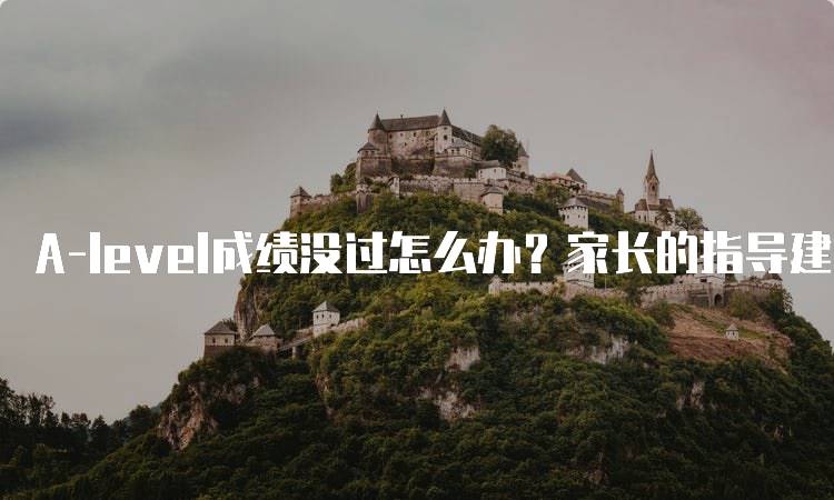 A-level成绩没过怎么办？家长的指导建议-留学谷