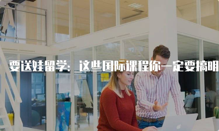 要送娃留学：这些国际课程你一定要搞明白，了解不同类型-留学谷