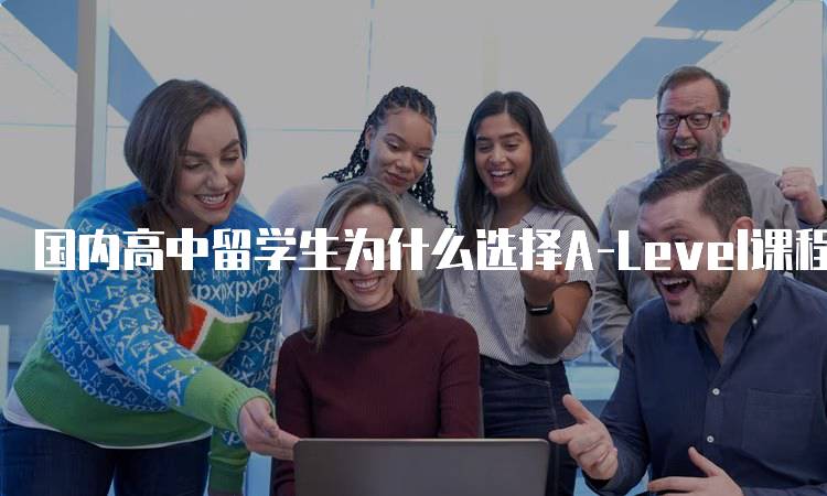 国内高中留学生为什么选择A-Level课程？优势与挑战-留学谷