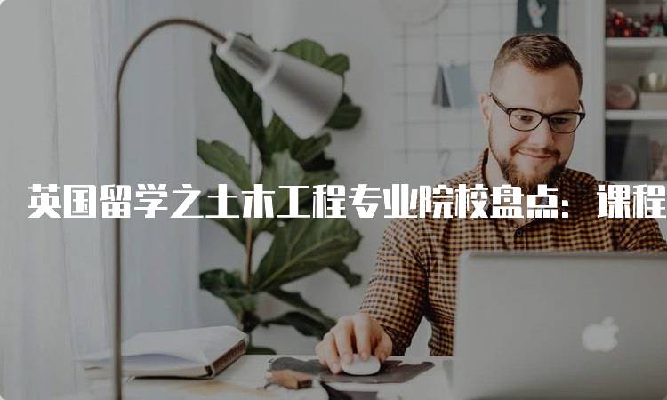 英国留学之土木工程专业院校盘点：课程与就业前景-留学谷