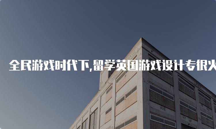 全民游戏时代下,留学英国游戏设计专很火！为何吸引众多学生-留学谷