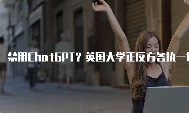 禁用ChatGPT？英国大学正反方各执一词，如何看待AI辅助学习？-留学谷