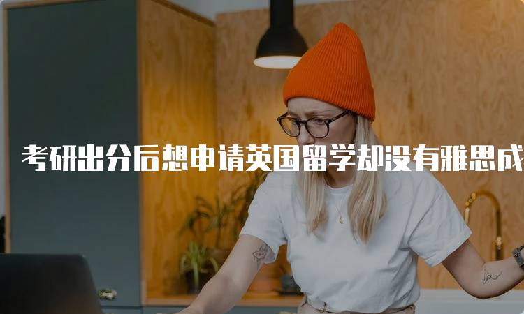 考研出分后想申请英国留学却没有雅思成绩怎么办？解析申请流程-留学谷