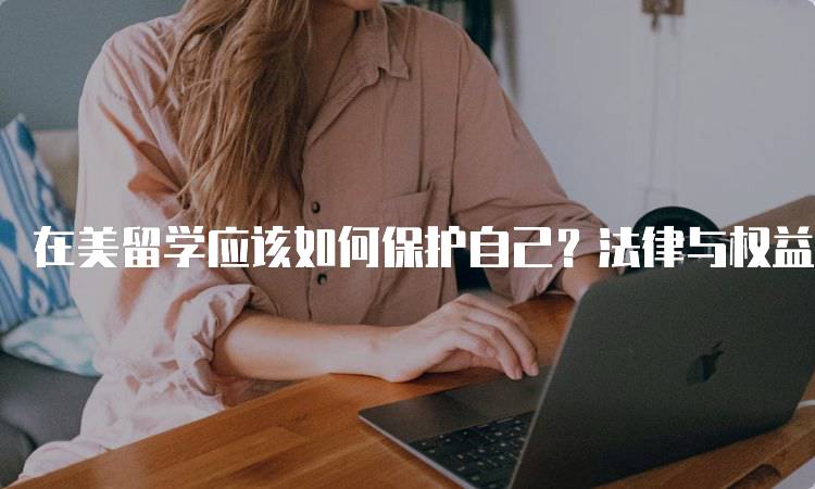 在美留学应该如何保护自己？法律与权益解析-留学谷
