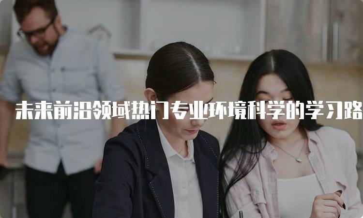 未来前沿领域热门专业环境科学的学习路径解析-留学谷