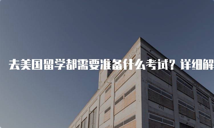 去美国留学都需要准备什么考试？详细解析-留学谷