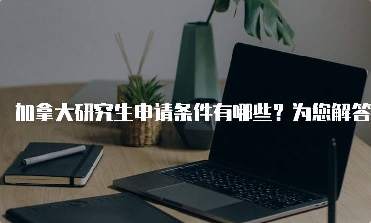 加拿大研究生申请条件有哪些？为您解答-留学谷