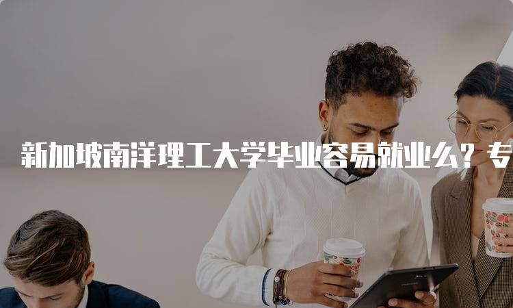 新加坡南洋理工大学毕业容易就业么？专业选择的影响-留学谷