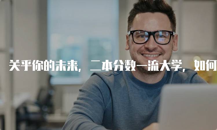 关乎你的未来，二本分数一流大学，如何制定合理的志愿计划-留学谷