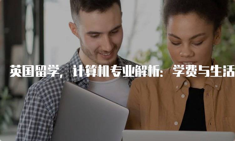 英国留学，计算机专业解析：学费与生活费用-留学谷