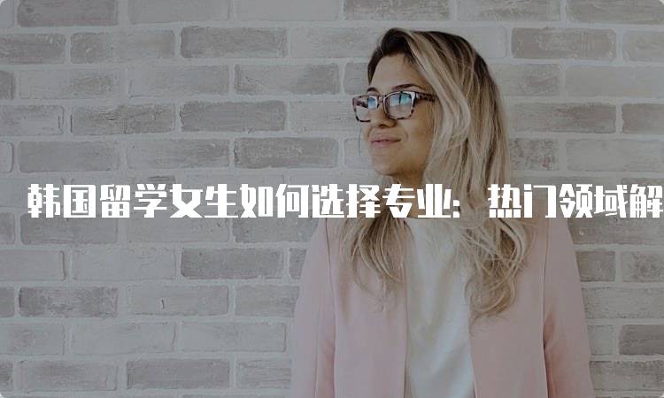 韩国留学女生如何选择专业：热门领域解析-留学谷