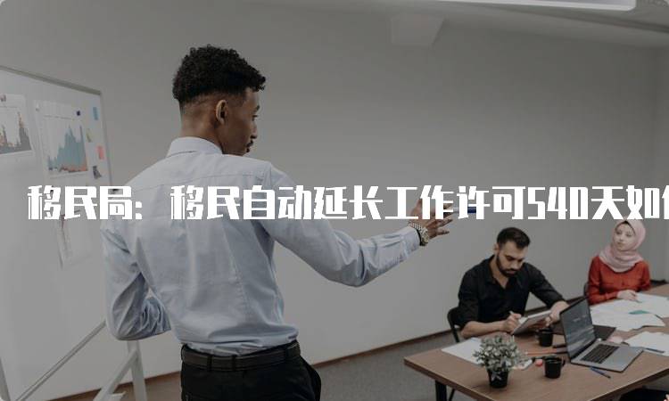 移民局：移民自动延长工作许可540天如何申请-留学谷