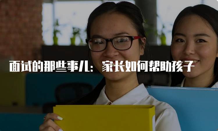 面试的那些事儿：家长如何帮助孩子-留学谷