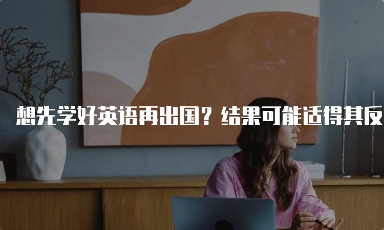 想先学好英语再出国？结果可能适得其反，家长需知的真相-留学谷