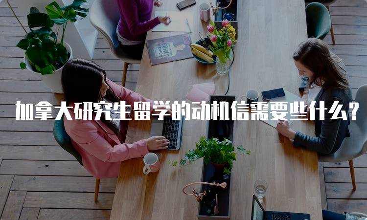 加拿大研究生留学的动机信需要些什么？写作指南-留学谷