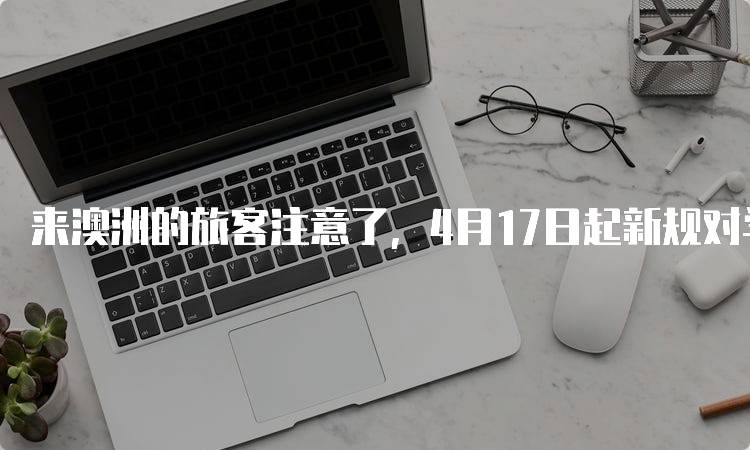 来澳洲的旅客注意了，4月17日起新规对学生的影响-留学谷