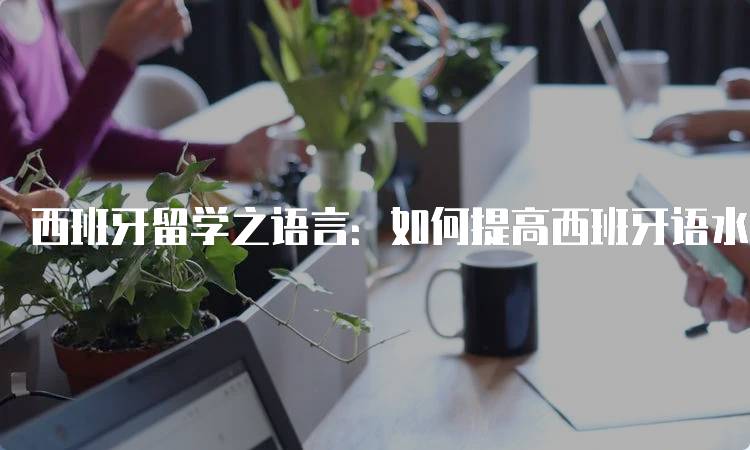 西班牙留学之语言：如何提高西班牙语水平-留学谷