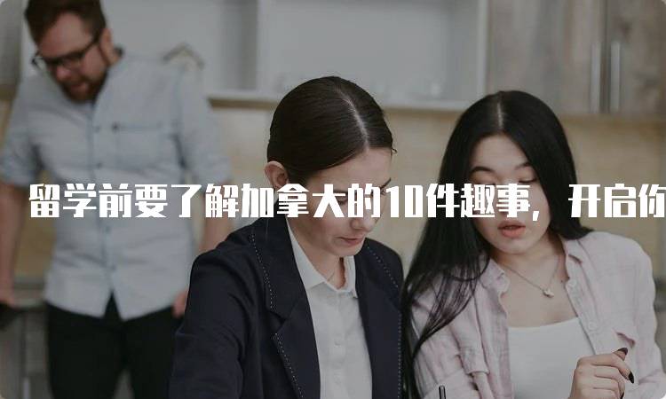 留学前要了解加拿大的10件趣事，开启你的留学之旅-留学谷