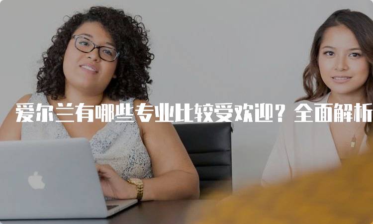 爱尔兰有哪些专业比较受欢迎？全面解析热门学科-留学谷